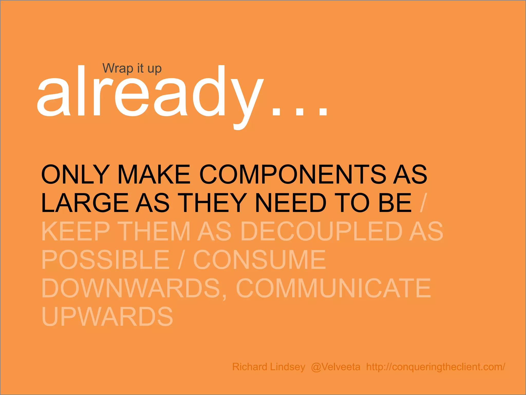 ONLY MAKE COMPONENTS AS LARGE AS THEY NEED TO BE / KEEP THEM AS DECOUPLED AS POSSIBLE / CONSUME DOWNWARDS, COMMUNICATE UPWARDS Richard Lindsey @Velveeta http://conqueringtheclient.com/ Wrap it up already… 
