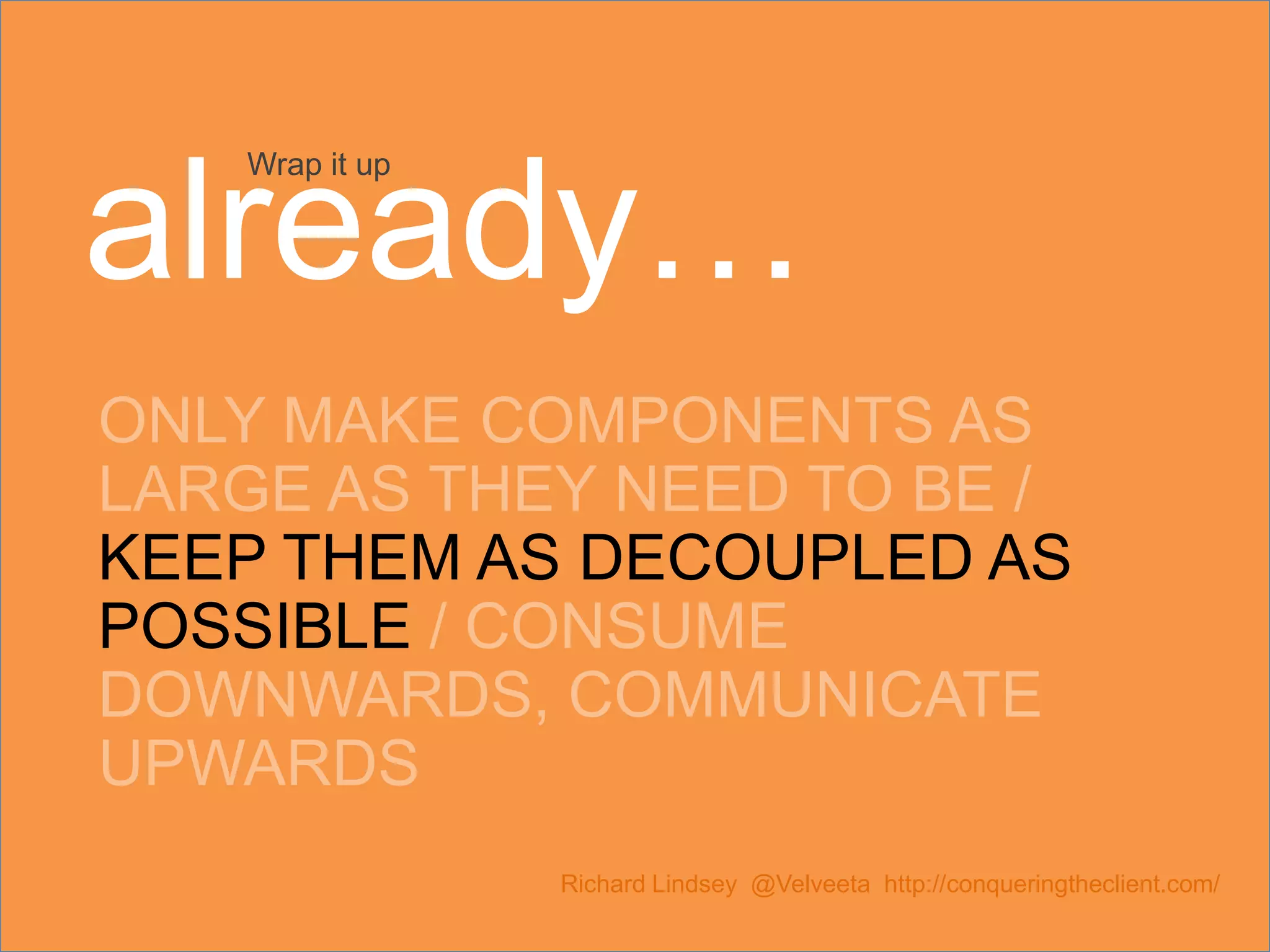 ONLY MAKE COMPONENTS AS LARGE AS THEY NEED TO BE / KEEP THEM AS DECOUPLED AS POSSIBLE / CONSUME DOWNWARDS, COMMUNICATE UPWARDS Richard Lindsey @Velveeta http://conqueringtheclient.com/ Wrap it up already… 
