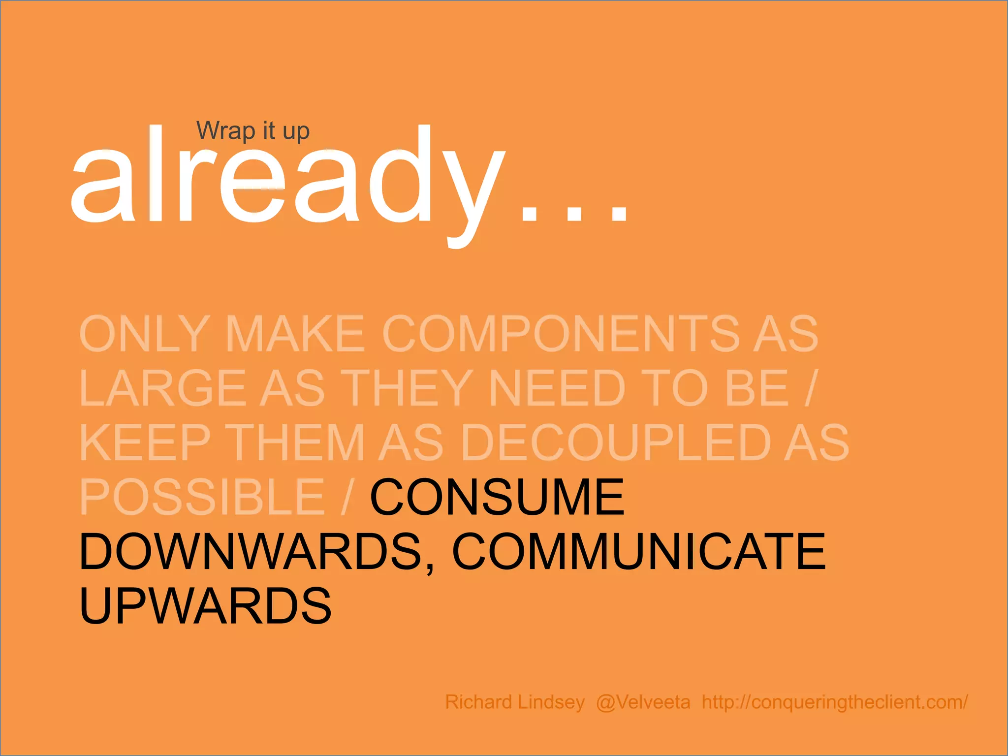 ONLY MAKE COMPONENTS AS LARGE AS THEY NEED TO BE / KEEP THEM AS DECOUPLED AS POSSIBLE / CONSUME DOWNWARDS, COMMUNICATE UPWARDS Richard Lindsey @Velveeta http://conqueringtheclient.com/ Wrap it up already… 