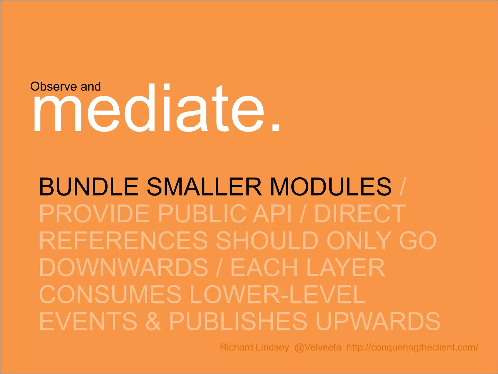 Observe and mediate. BUNDLE SMALLER MODULES / PROVIDE PUBLIC API / DIRECT REFERENCES SHOULD ONLY GO DOWNWARDS / EACH LAYER CONSUMES LOWER-LEVEL EVENTS & PUBLISHES UPWARDS Richard Lindsey @Velveeta http://conqueringtheclient.com/ 