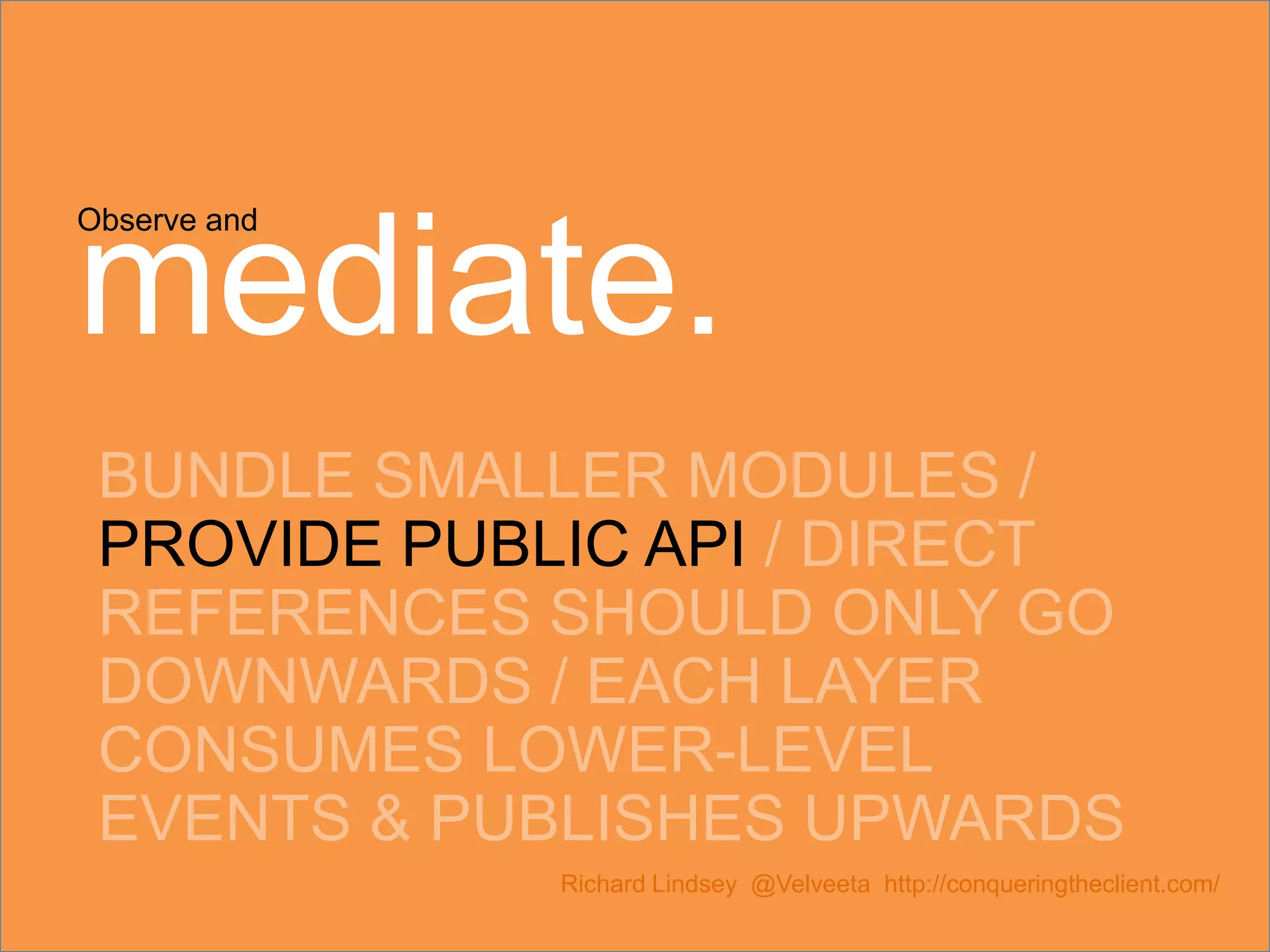 Observe and mediate. BUNDLE SMALLER MODULES / PROVIDE PUBLIC API / DIRECT REFERENCES SHOULD ONLY GO DOWNWARDS / EACH LAYER CONSUMES LOWER-LEVEL EVENTS & PUBLISHES UPWARDS Richard Lindsey @Velveeta http://conqueringtheclient.com/ 