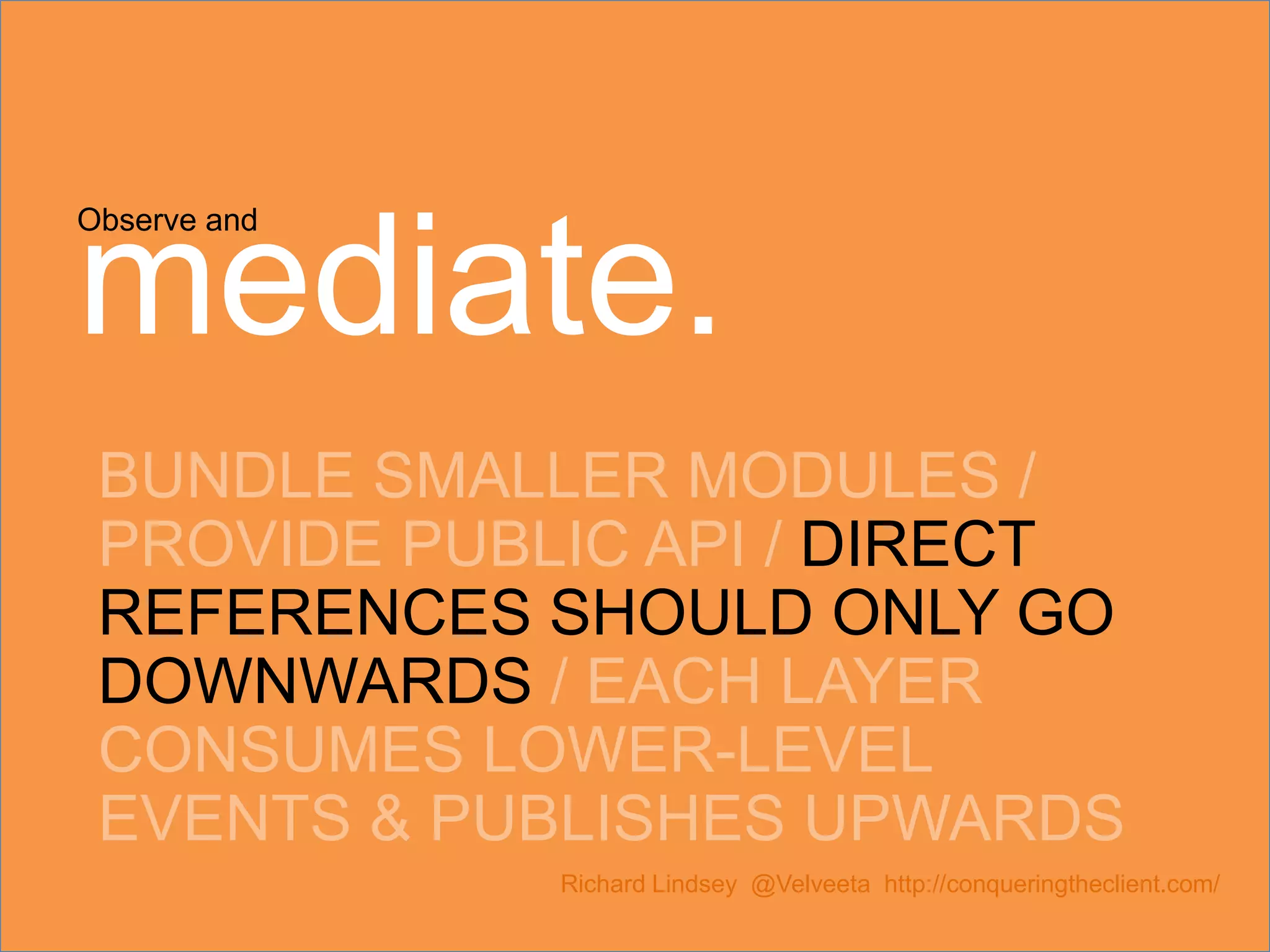 Observe and mediate. BUNDLE SMALLER MODULES / PROVIDE PUBLIC API / DIRECT REFERENCES SHOULD ONLY GO DOWNWARDS / EACH LAYER CONSUMES LOWER-LEVEL EVENTS & PUBLISHES UPWARDS Richard Lindsey @Velveeta http://conqueringtheclient.com/ 