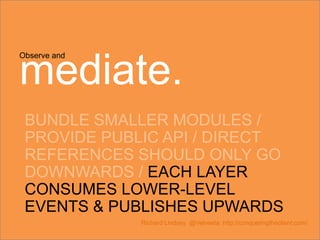 Observe and
mediate.
BUNDLE SMALLER MODULES /
PROVIDE PUBLIC API / DIRECT
REFERENCES SHOULD ONLY GO
DOWNWARDS / EACH LAYER
CONSUMES LOWER-LEVEL
EVENTS & PUBLISHES UPWARDS
Richard Lindsey @Velveeta http://conqueringtheclient.com/
 