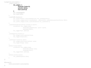 $.widget(‘abc.autocomplete’, {
_create: function () {
this._widgets = {
dataloader: {loader:{}},
optionlist: {ddl:{}},
input: {search:{}}
};
this._createWidgets();
this._routeTraffic();
},
_routeTraffic: function () {
this._on(this.element, { autocompletesuccess: this._showOptionList });
this._on(this._widgets.search, { inputkeydown: _.debounce(this._updateDataloaderSearchParam, 100) });
this._on(this._widgets.results, { optionlistselected: this._updateInput });
},
_updateDataloaderSearchParam: function (e, search) {
var deferred = this._widgets.loader
.dataloader(‘updateParams’, ‘search’, search)
.dataloader(‘fetch’);
this._trigger(‘fetch’, deferred);
},
_showOptionList: function () {
this._widgets.results.optionlist(‘show);
this._trigger(‘showresults’);
},
_updateInput: function (e, value) {
this._widgets.search.input(‘setValue’, value);
this._trigger(‘change’, value);
},
setData: function (data) {
var deferred = this._widgets.loader
.dataloader(‘setData’, data)
.dataloader(‘fetch’);
this._trigger(‘fetch’, deferred);
},
setValue: function (value) {
this._updateInput(null, value);
}
});
$(function () {
$(‘abc-autocomplete’).autocomplete();
});
 