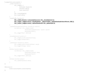$.widget(‘abc.autocomplete’, {
_create: function () {
this._widgets = {
dataloader: {loader:{}},
optionlist: {ddl:{}},
input: {search:{}}
};
this._createWidgets();
this._routeTraffic();
},
_routeTraffic: function () {
this._on(this.element, { autocompletesuccess: this._showOptionList });
this._on(this._widgets.search, { inputkeydown: _.debounce(this._updateDataloaderSearchParam, 100) });
this._on(this._widgets.results, { optionlistselected: this._updateInput });
},
_updateDataloaderSearchParam: function (e, search) {
var deferred = this._widgets.loader
.dataloader(‘updateParams’, ‘search’, search)
.dataloader(‘fetch’);
this._trigger(‘fetch’, deferred);
},
_showOptionList: function () {
this._widgets.results.optionlist(‘show);
this._trigger(‘showresults’);
},
_updateInput: function (e, value) {
this._widgets.search.input(‘setValue’, value);
this._trigger(‘change’, value);
},
setData: function (data) {
var deferred = this._widgets.loader
.dataloader(‘setData’, data)
.dataloader(‘fetch’);
this._trigger(‘fetch’, deferred);
},
setValue: function (value) {
this._updateInput(null, value);
}
});
$(function () {
$(‘abc-autocomplete’).autocomplete();
});
 