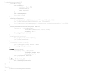 $.widget(‘abc.autocomplete’, {
_create: function () {
this._widgets = {
dataloader: {loader:{}},
optionlist: {ddl:{}},
input: {search:{}}
};
this._createWidgets();
this._routeTraffic();
},
_routeTraffic: function () {
this._widgets.loader.on(‘dataloadersuccess’, this._updateDropdownlist);
this._widgets.ddl.on(‘dropdownlistselected’, this._updateInput);
this._widgets.search.on(‘inputkeydown’, _.debounce(this._updateDataloaderSearchParam, 300));
},
_updateDataloaderSearchParam: function (e, search) {
var deferred = this._widgets.loader
.dataloader(‘updateParams’, ‘search’, search)
.dataloader(‘fetch’);
this._trigger(‘fetch’, deferred);
},
_showOptionList: function () {
this._widgets.results.optionlist(‘show);
this._trigger(‘showresults’);
},
_updateInput: function (e, value) {
this._widgets.search.input(‘setValue’, value);
this._trigger(‘change’, value);
},
setData: function (data) {
var deferred = this._widgets.loader
.dataloader(‘setData’, data)
.dataloader(‘fetch’);
this._trigger(‘fetch’, deferred);
},
setValue: function (value) {
this._updateInput(null, value);
}
});
$(function () {
$(‘abc-autocomplete’).autocomplete();
});
 
