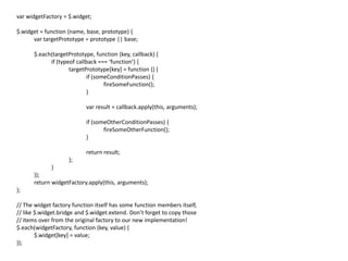 var widgetFactory = $.widget;
$.widget = function (name, base, prototype) {
var targetPrototype = prototype || base;
$.each(targetPrototype, function (key, callback) {
if (typeof callback === ‘function’) {
targetPrototype[key] = function () {
if (someConditionPasses) {
fireSomeFunction();
}
var result = callback.apply(this, arguments);
if (someOtherConditionPasses) {
fireSomeOtherFunction();
}
return result;
};
}
});
return widgetFactory.apply(this, arguments);
};
// The widget factory function itself has some function members itself,
// like $.widget.bridge and $.widget.extend. Don’t forget to copy those
// items over from the original factory to our new implementation!
$.each(widgetFactory, function (key, value) {
$.widget[key] = value;
});
 