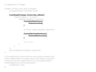 var widgetFactory = $.widget;
$.widget = function (name, base, prototype) {
var targetPrototype = prototype || base;
$.each(targetPrototype, function (key, callback) {
if (typeof callback === ‘function’) {
targetPrototype[key] = function () {
if (someConditionPasses) {
fireSomeFunction();
}
var result = callback.apply(this, arguments);
if (someOtherConditionPasses) {
fireSomeOtherFunction();
}
return result;
};
}
});
return widgetFactory.apply(this, arguments);
};
// The widget factory function itself has some function members itself,
// like $.widget.bridge and $.widget.extend. Don’t forget to copy those
// items over from the original factory to our new implementation!
$.each(widgetFactory, function (key, value) {
$.widget[key] = value;
});
 