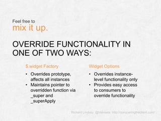 Richard Lindsey @Velveeta http://conqueringtheclient.com/
OVERRIDE FUNCTIONALITY IN
ONE OF TWO WAYS:
Feel free to
mix it up.
$.widget Factory Widget Options
• Overrides prototype,
affects all instances
• Maintains pointer to
overridden function via
_super and
_superApply
• Overrides instance-
level functionality only
• Provides easy access
to consumers to
override functionality
 