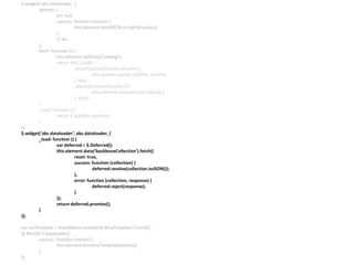 $.widget(‘abc.dataloader’, {
options: {
url: null,
success: function (results) {
this.element.html(JSON.stringify(results));
},
// etc
},
fetch: function () {
this.element.addClass(‘loading’);
return this._load()
.done($.proxy(function (results) {
this.options.success.call(this, results);
}, this)
.always($.proxy(function () {
this.element.removeClass(‘loading’);
}, this));
},
_load: function () {
return $.ajax(this.options);
}
});
$.widget(‘abc.dataloader’, abc.dataloader, {
_load: function () {
var deferred = $.Deferred();
this.element.data(‘backboneCollection’).fetch({
reset: true,
success: function (collection) {
deferred.resolve(collection.toJSON());
},
error: function (collection, response) {
deferred.reject(response);
}
});
return deferred.promise();
}
});
var myTemplate = Handlebars.compile($(‘#myTemplate’).html());
$(‘#myDiv’).dataloader({
success: function (results) {
this.element.html(myTemplate(results));
}
});
 