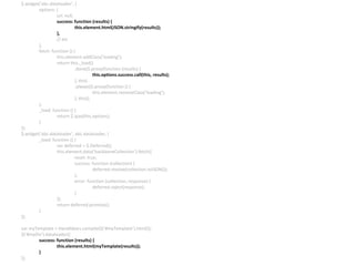 $.widget(‘abc.dataloader’, {
options: {
url: null,
success: function (results) {
this.element.html(JSON.stringify(results));
},
// etc
},
fetch: function () {
this.element.addClass(‘loading’);
return this._load()
.done($.proxy(function (results) {
this.options.success.call(this, results);
}, this)
.always($.proxy(function () {
this.element.removeClass(‘loading’);
}, this));
},
_load: function () {
return $.ajax(this.options);
}
});
$.widget(‘abc.dataloader’, abc.dataloader, {
_load: function () {
var deferred = $.Deferred();
this.element.data(‘backboneCollection’).fetch({
reset: true,
success: function (collection) {
deferred.resolve(collection.toJSON());
},
error: function (collection, response) {
deferred.reject(response);
}
});
return deferred.promise();
}
});
var myTemplate = Handlebars.compile($(‘#myTemplate’).html());
$(‘#myDiv’).dataloader({
success: function (results) {
this.element.html(myTemplate(results));
}
});
 
