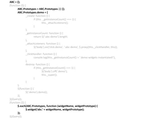 ABC = {};
(function ($) {
ABC.Prototypes = ABC.Prototypes || {};
ABC.Prototypes.demo = {
_create: function () {
if (this. _getInstanceCount() === 1) {
this._attachListeners();
}
},
_getInstanceCount: function () {
return $(‘:abc-demo’).length;
},
_attachListeners: function () {
$(‘body’).on(‘click.demo’, ‘:abc-demo’, $.proxy(this._clickHandler, this));
},
_clickHandler: function () {
console.log(this._getInstanceCount() + ‘ demo widgets instantiated!’);
},
destroy: function () {
if (this._getInstanceCount() === 1) {
$(‘body’).off(‘.demo’);
this._super();
}
}
};
$(function () {
$(‘.demo’).demo();
});
}(jQuery));
(function ($) {
$.each(ABC.Prototypes, function (widgetName, widgetPrototype) {
$.widget(‘abc.’ + widgetName, widgetPrototype);
});
}(jQuery));
 