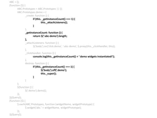 ABC = {};
(function ($) {
ABC.Prototypes = ABC.Prototypes || {};
ABC.Prototypes.demo = {
_create: function () {
if (this. _getInstanceCount() === 1) {
this._attachListeners();
}
},
_getInstanceCount: function () {
return $(‘:abc-demo’).length;
},
_attachListeners: function () {
$(‘body’).on(‘click.demo’, ‘:abc-demo’, $.proxy(this._clickHandler, this));
},
_clickHandler: function () {
console.log(this._getInstanceCount() + ‘ demo widgets instantiated!’);
},
destroy: function () {
if (this._getInstanceCount() === 1) {
$(‘body’).off(‘.demo’);
this._super();
}
}
};
$(function () {
$(‘.demo’).demo();
});
}(jQuery));
(function ($) {
$.each(ABC.Prototypes, function (widgetName, widgetPrototype) {
$.widget(‘abc.’ + widgetName, widgetPrototype);
});
}(jQuery));
 