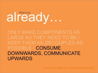 ONLY MAKE COMPONENTS AS
LARGE AS THEY NEED TO BE /
KEEP THEM AS DECOUPLED AS
POSSIBLE / CONSUME
DOWNWARDS, COMMUNICATE
UPWARDS
Richard Lindsey @Velveeta http://conqueringtheclient.com/
Wrap it up
already…
 
