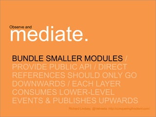 Observe and
mediate.
BUNDLE SMALLER MODULES /
PROVIDE PUBLIC API / DIRECT
REFERENCES SHOULD ONLY GO
DOWNWARDS / EACH LAYER
CONSUMES LOWER-LEVEL
EVENTS & PUBLISHES UPWARDS
Richard Lindsey @Velveeta http://conqueringtheclient.com/
 