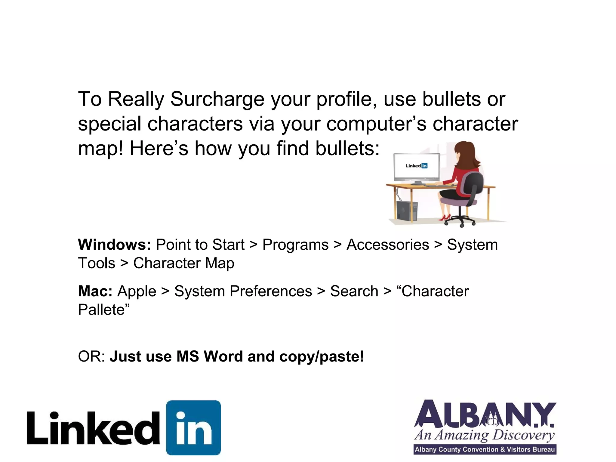 To Really Surcharge your profile, use bullets or 
special characters via your computer’s character 
map! Here’s how you find bullets: 
Windows: Point to Start > Programs > Accessories > System 
Tools > Character Map 
Mac: Apple > System Preferences > Search > “Character 
Pallete” 
OR: Just use MS Word and copy/paste! 
 