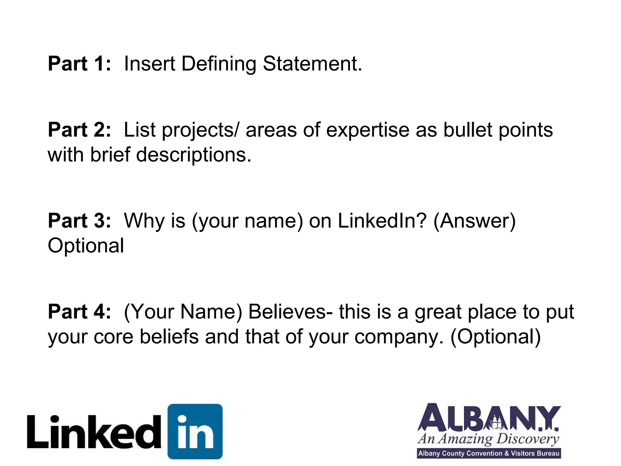 Part 1: Insert Defining Statement. 
Part 2: List projects/ areas of expertise as bullet points 
with brief descriptions. 
Part 3: Why is (your name) on LinkedIn? (Answer) 
Optional 
Part 4: (Your Name) Believes- this is a great place to put 
your core beliefs and that of your company. (Optional) 
 