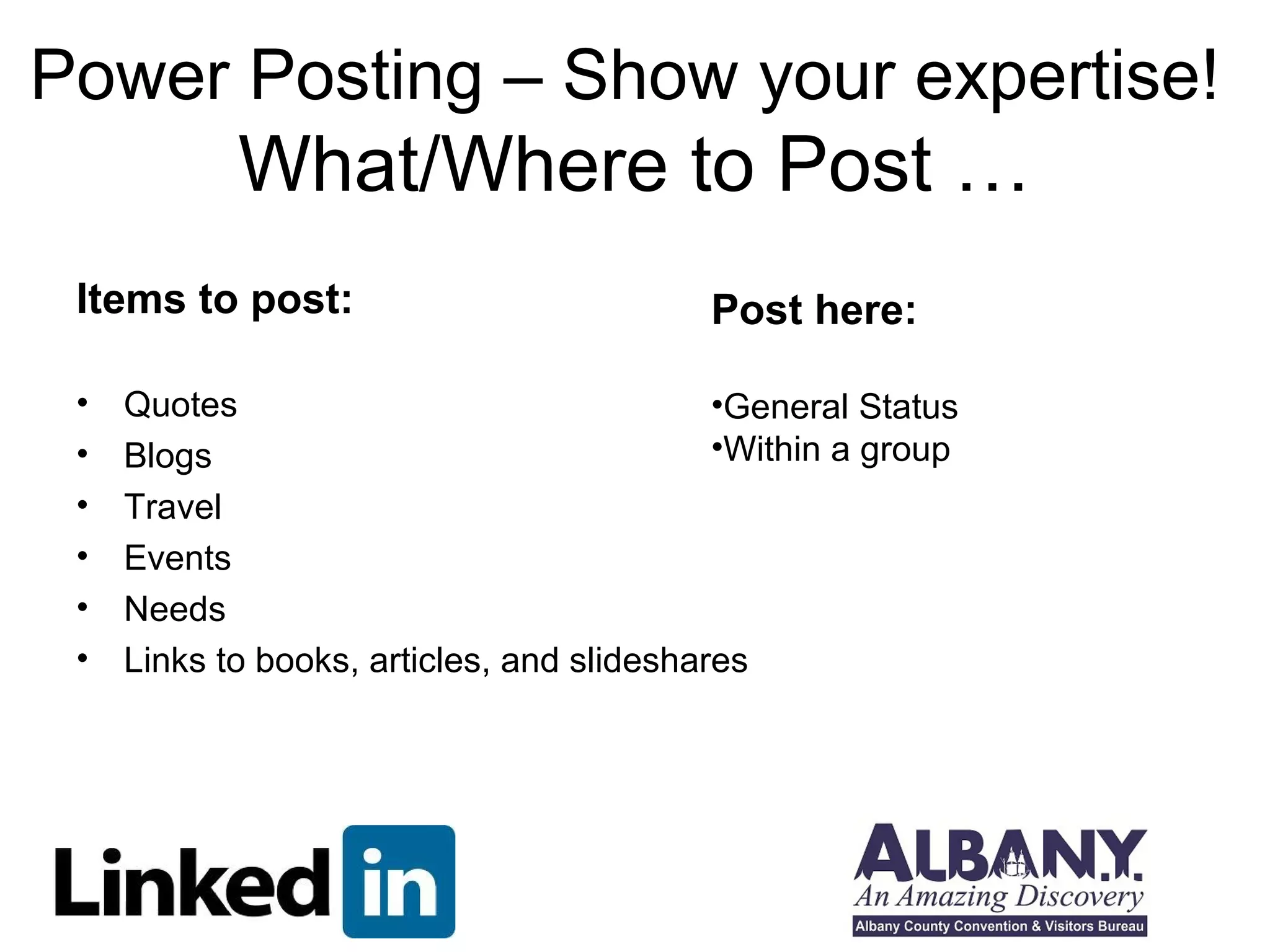 Power Posting – Show your expertise! 
What/Where to Post … 
Items to post: 
Post here: 
•General Status 
•Within a group 
• Quotes 
• Blogs 
• Travel 
• Events 
• Needs 
• Links to books, articles, and slideshares 
 