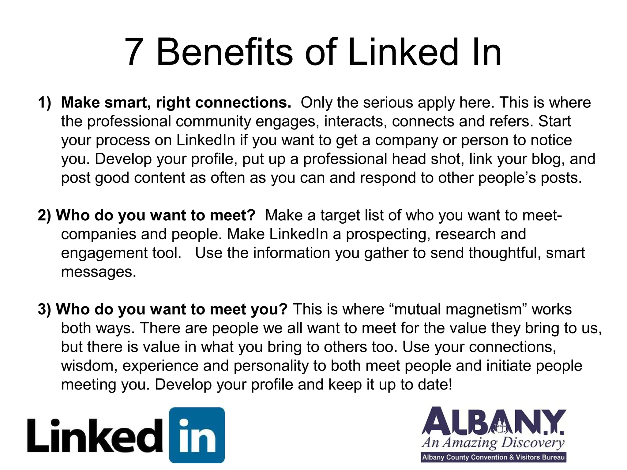 7 Benefits of Linked In 
1) Make smart, right connections. Only the serious apply here. This is where 
the professional community engages, interacts, connects and refers. Start 
your process on LinkedIn if you want to get a company or person to notice 
you. Develop your profile, put up a professional head shot, link your blog, and 
post good content as often as you can and respond to other people’s posts. 
2) Who do you want to meet? Make a target list of who you want to meet-companies 
and people. Make LinkedIn a prospecting, research and 
engagement tool. Use the information you gather to send thoughtful, smart 
messages. 
3) Who do you want to meet you? This is where “mutual magnetism” works 
both ways. There are people we all want to meet for the value they bring to us, 
but there is value in what you bring to others too. Use your connections, 
wisdom, experience and personality to both meet people and initiate people 
meeting you. Develop your profile and keep it up to date! 
 
