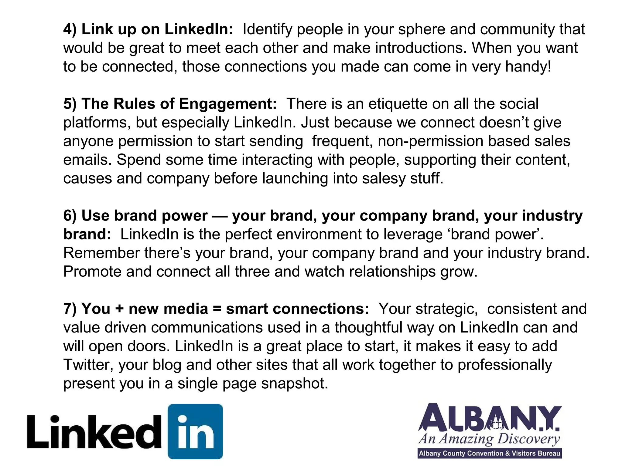 4) Link up on LinkedIn: Identify people in your sphere and community that 
would be great to meet each other and make introductions. When you want 
to be connected, those connections you made can come in very handy! 
5) The Rules of Engagement: There is an etiquette on all the social 
platforms, but especially LinkedIn. Just because we connect doesn’t give 
anyone permission to start sending frequent, non-permission based sales 
emails. Spend some time interacting with people, supporting their content, 
causes and company before launching into salesy stuff. 
6) Use brand power — your brand, your company brand, your industry 
brand: LinkedIn is the perfect environment to leverage ‘brand power’. 
Remember there’s your brand, your company brand and your industry brand. 
Promote and connect all three and watch relationships grow. 
7) You + new media = smart connections: Your strategic, consistent and 
value driven communications used in a thoughtful way on LinkedIn can and 
will open doors. LinkedIn is a great place to start, it makes it easy to add 
Twitter, your blog and other sites that all work together to professionally 
present you in a single page snapshot. 
 