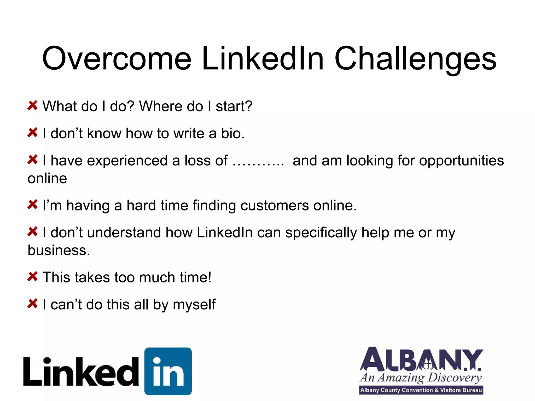 Overcome LinkedIn Challenges 
What do I do? Where do I start? 
I don’t know how to write a bio. 
I have experienced a loss of ……….. and am looking for opportunities 
online 
I’m having a hard time finding customers online. 
I don’t understand how LinkedIn can specifically help me or my 
business. 
This takes too much time! 
I can’t do this all by myself 
 