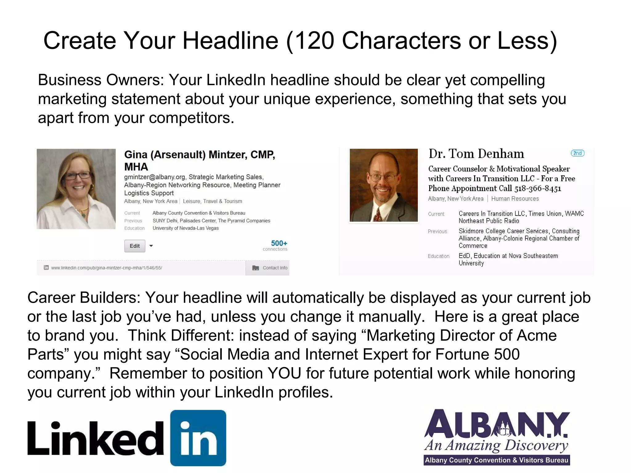 Create Your Headline (120 Characters or Less) 
Business Owners: Your LinkedIn headline should be clear yet compelling 
marketing statement about your unique experience, something that sets you 
apart from your competitors. 
Career Builders: Your headline will automatically be displayed as your current job 
or the last job you’ve had, unless you change it manually. Here is a great place 
to brand you. Think Different: instead of saying “Marketing Director of Acme 
Parts” you might say “Social Media and Internet Expert for Fortune 500 
company.” Remember to position YOU for future potential work while honoring 
you current job within your LinkedIn profiles. 
 