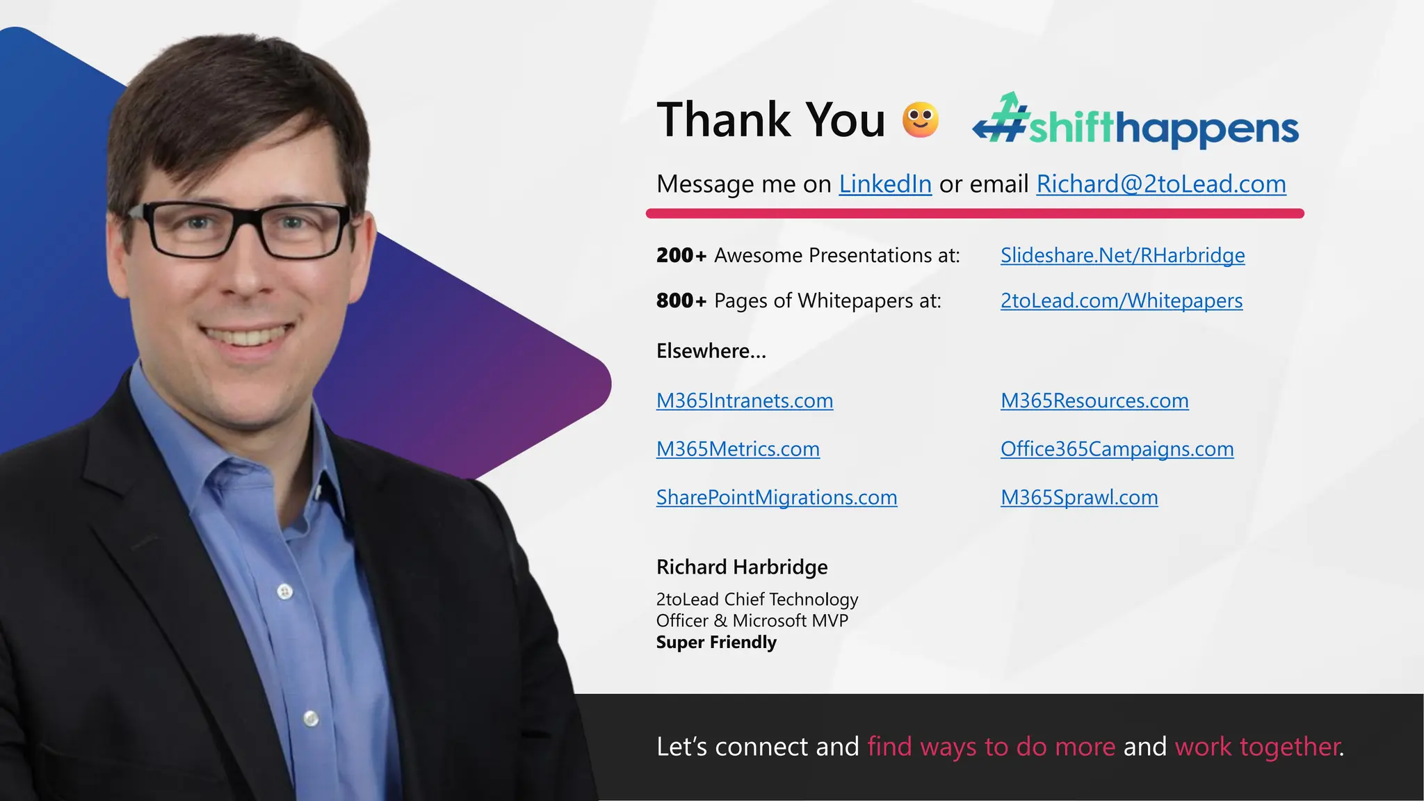 Let’s connect and find ways to do more and work together.
Message me on LinkedIn or email Richard@2toLead.com
200+ Awesome Presentations at:
Richard Harbridge
2toLead Chief Technology
Officer & Microsoft MVP
Super Friendly
Thank You
Slideshare.Net/RHarbridge
800+ Pages of Whitepapers at: 2toLead.com/Whitepapers
Elsewhere…
M365Resources.com
Office365Campaigns.com
M365Sprawl.com
M365Intranets.com
M365Metrics.com
SharePointMigrations.com
 
