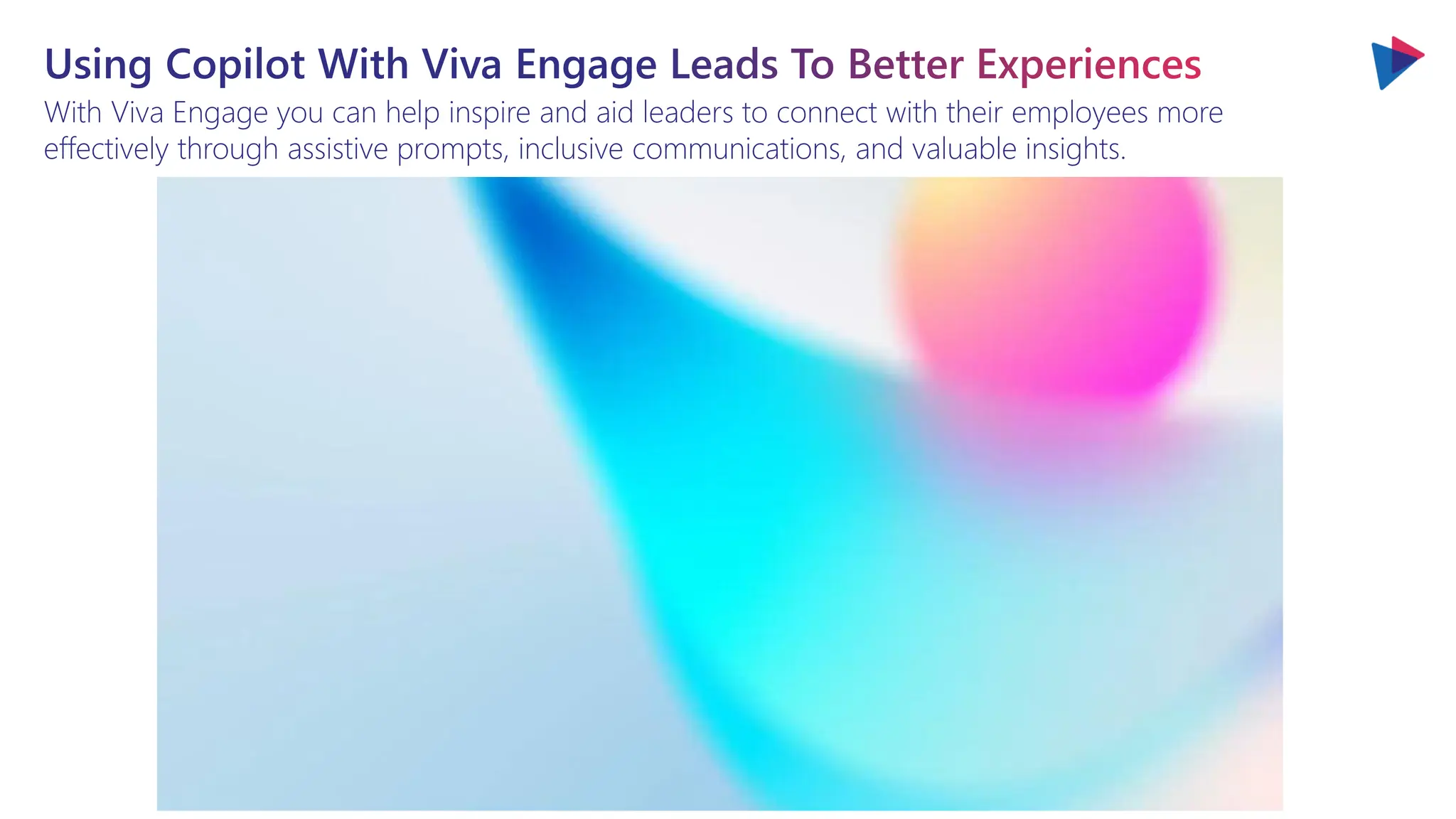 Using Copilot With Viva Engage Leads To Better Experiences
With Viva Engage you can help inspire and aid leaders to connect with their employees more
effectively through assistive prompts, inclusive communications, and valuable insights.
 