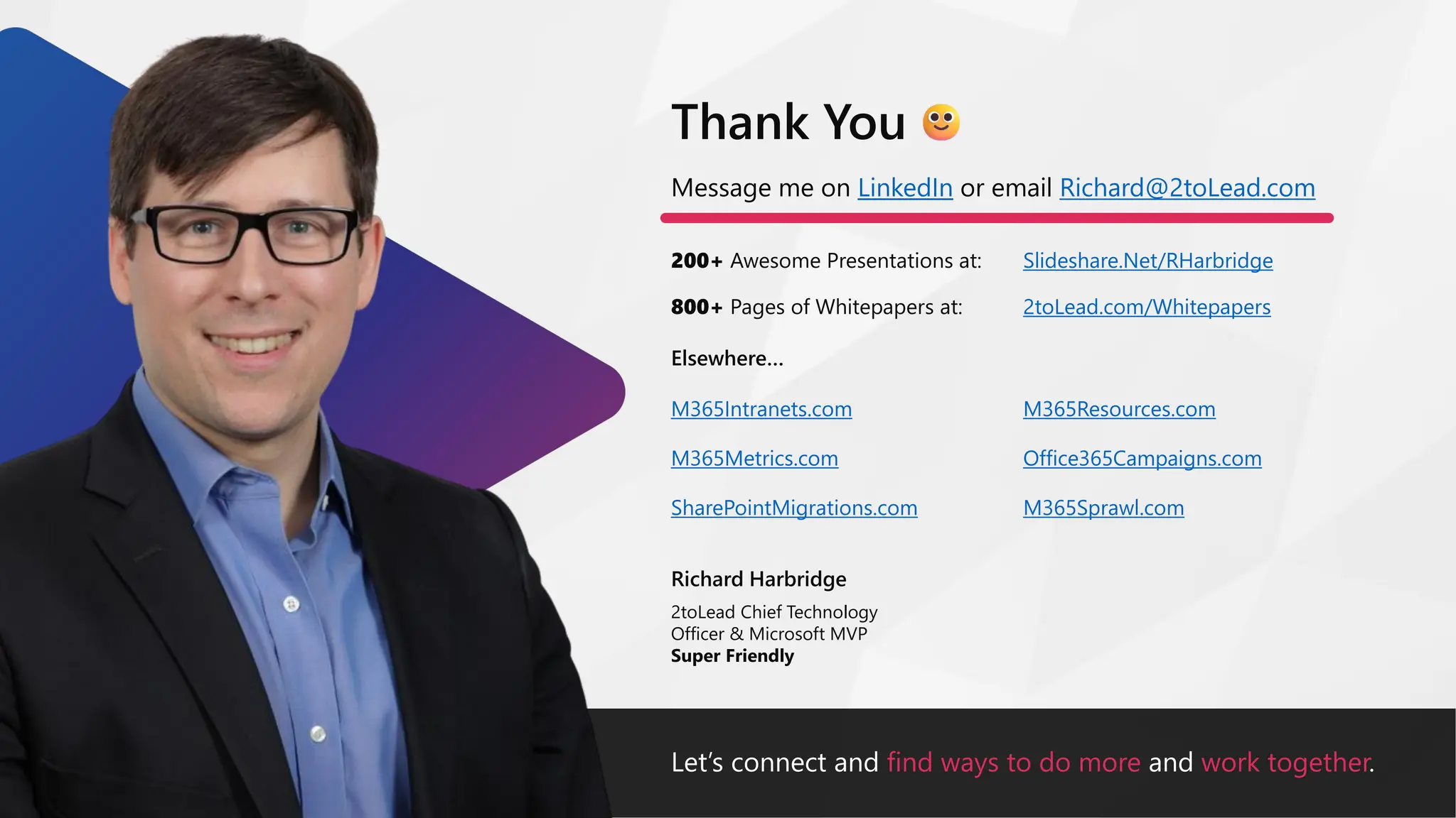 Let’s connect and find ways to do more and work together.
Message me on LinkedIn or email Richard@2toLead.com
200+ Awesome Presentations at:
Richard Harbridge
2toLead Chief Technology
Officer & Microsoft MVP
Super Friendly
Thank You
Slideshare.Net/RHarbridge
800+ Pages of Whitepapers at: 2toLead.com/Whitepapers
Elsewhere…
M365Resources.com
Office365Campaigns.com
M365Sprawl.com
M365Intranets.com
M365Metrics.com
SharePointMigrations.com
 