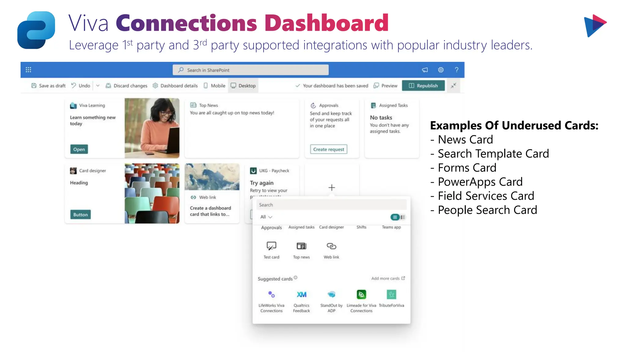 Viva Connections Dashboard
Leverage 1st party and 3rd party supported integrations with popular industry leaders.
Examples Of Underused Cards:
- News Card
- Search Template Card
- Forms Card
- PowerApps Card
- Field Services Card
- People Search Card
 