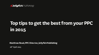 ToptipstogetthebestfromyourPPC
in2015
MatthewRead,PPCDirector,JellyfishPublishing
28th April2015
 