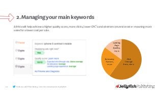 10
2.Managingyourmainkeywords
Follow us @JFPublishing. Join the conversation #jellyfish.
Click
Through
Rate, <60%
Relevancy
Factors,
>25%
Landing
Page
Quality,
>15%
Allthiswillhelpachieveahigherqualityscore,moreclicks,lowerCPC’sandabetterconversionrate-meaningmore
salesforalowercostpersale.
 