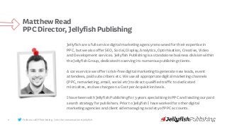 Follow us @JFPublishing. Join the conversation #jellyfish.2
MatthewRead
PPCDirector,JellyfishPublishing
Jellyfish are afull service digital marketingagency renowned for their expertise in
PPC, but we alsoofferSEO, Social,Display, Analytics, Optimisation,Creative, Video
and Development services. Jellyfish Publishingis a standalonebusiness division within
the Jellyfish Group, dedicated to serving its numerous publishingclients.
A core service we offeris risk-free digital marketing togenerate new leads, event
attendees, paid subscribers etc. We use allappropriate digital marketing channels
(PPC,remarketing, email, social etc) to direct qualifiedtraffic to dedicated
microsites, and we chargeon a Costper Acquisition basis.
I havebeen with Jellyfish Publishingfor 3 years specialising in PPCand leading our paid
search strategy for publishers. Prior to Jellyfish I haveworked for otherdigital
marketing agencies and client side managinga variety of PPCaccounts.
 