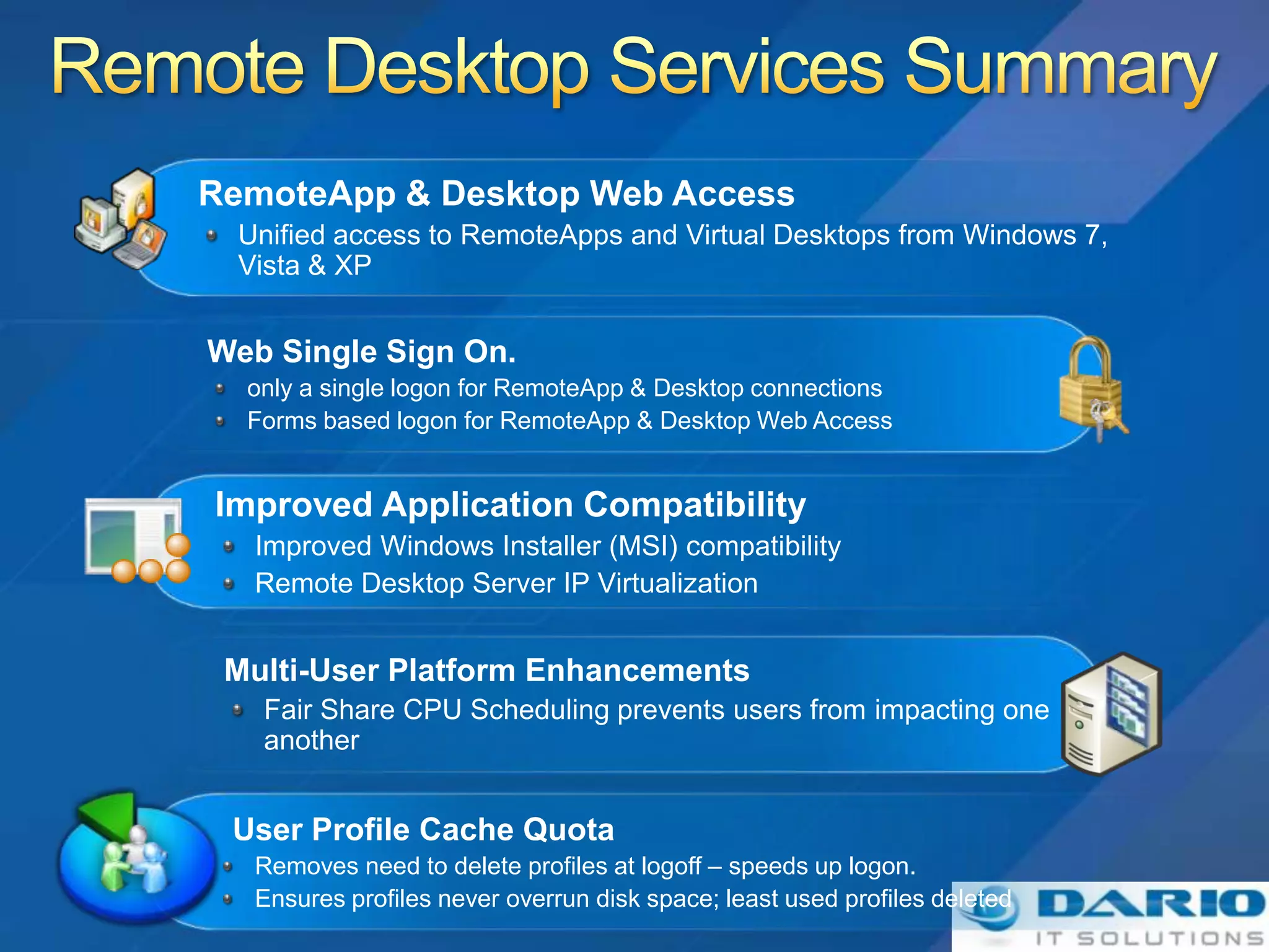 RemoteApp & Desktop Web Access
  Unified access to RemoteApps and Virtual Desktops from Windows 7,
  Vista & XP


Web Single Sign On.
  only a single logon for RemoteApp & Desktop connections
  Forms based logon for RemoteApp & Desktop Web Access


Improved Application Compatibility
   Improved Windows Installer (MSI) compatibility
   Remote Desktop Server IP Virtualization


 Multi-User Platform Enhancements
   Fair Share CPU Scheduling prevents users from impacting one
   another


 User Profile Cache Quota
   Removes need to delete profiles at logoff – speeds up logon.
   Ensures profiles never overrun disk space; least used profiles deleted
 