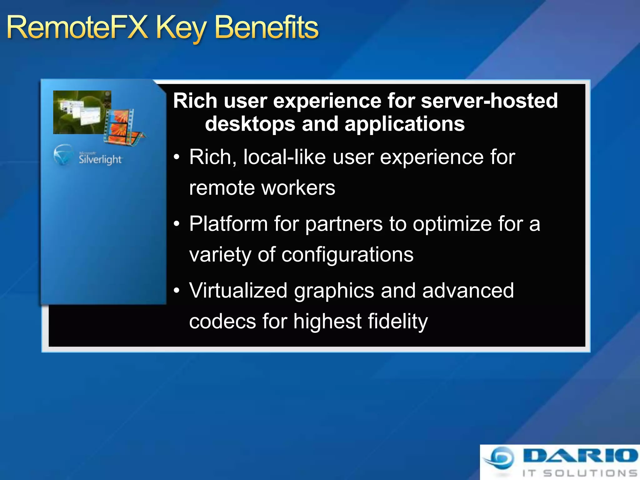 • Rich, local-like user experience for
  remote workers
• Platform for partners to optimize for a
  variety of configurations
• Virtualized graphics and advanced
  codecs for highest fidelity
 