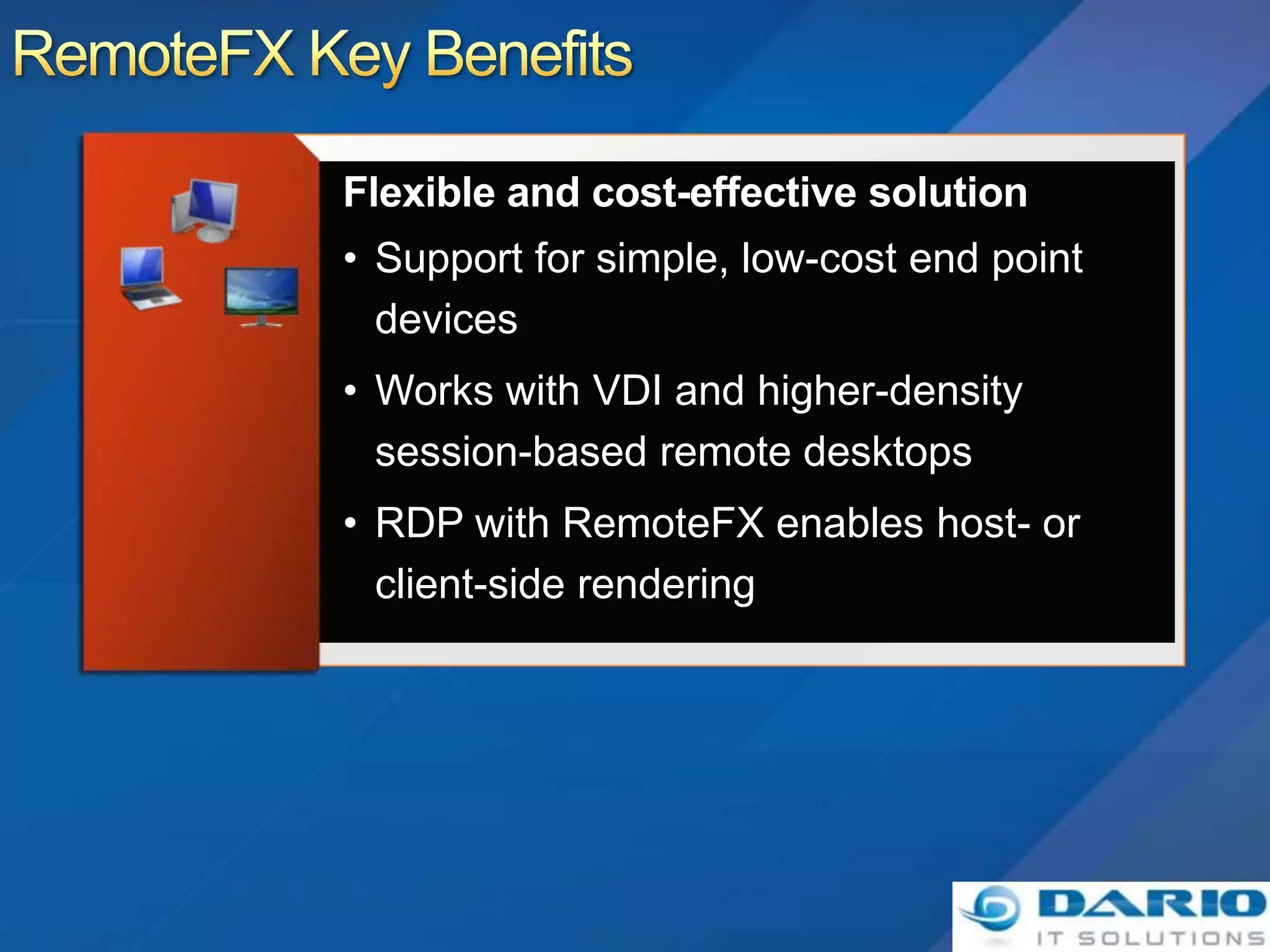 • Support for simple, low-cost end point
  devices
• Works with VDI and higher-density
  session-based remote desktops
• RDP with RemoteFX enables host- or
  client-side rendering
 