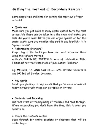 Getting the most out of Secondary Research
Some useful tips and hints for getting the most out of your
material
• Quote use
Make sure you get down as many useful quotes form the text
as possible these can be taken into the exam and makes you
look like you’ve read. Often you can argue against or for the
quote. Make sure you mention who said it and highlight it in
“speech marks”
• Referencing (Harvard)
Keep a log of the books you have used and reference them
using the Harvard method
Author’s SURNAME, INITIALS. Year of publication. Title.
Edition (if not the first). Place of publication: Publisher.
e.g. MERCER, P.A. AND SMITH, G., 1993. Private viewdata in
the UK. 2nd ed. London: Longman.
• Key words
Build up a glossary of key words that you’ve came across all
ready in your study these can be topics or writers.
• Contents and Indexing
DO NOT start at the beginning of the book and read through.
When researching you don’t have the time, this is what you
need to do
1. Check the contents section
Scan through for entire sections or chapters that will be
useful to you.
 