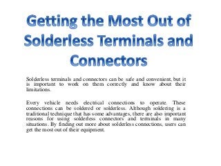 Solderless terminals and connectors can be safe and convenient, but it
is important to work on them correctly and know about their
limitations.
Every vehicle needs electrical connections to operate. These
connections can be soldered or solderless. Although soldering is a
traditional technique that has some advantages, there are also important
reasons for using solderless connectors and terminals in many
situations. By finding out more about solderless connections, users can
get the most out of their equipment.
 