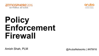 #ATM16
Policy
Enforcement
Firewall
Amish Shah, PLM @ArubaNetworks |
 