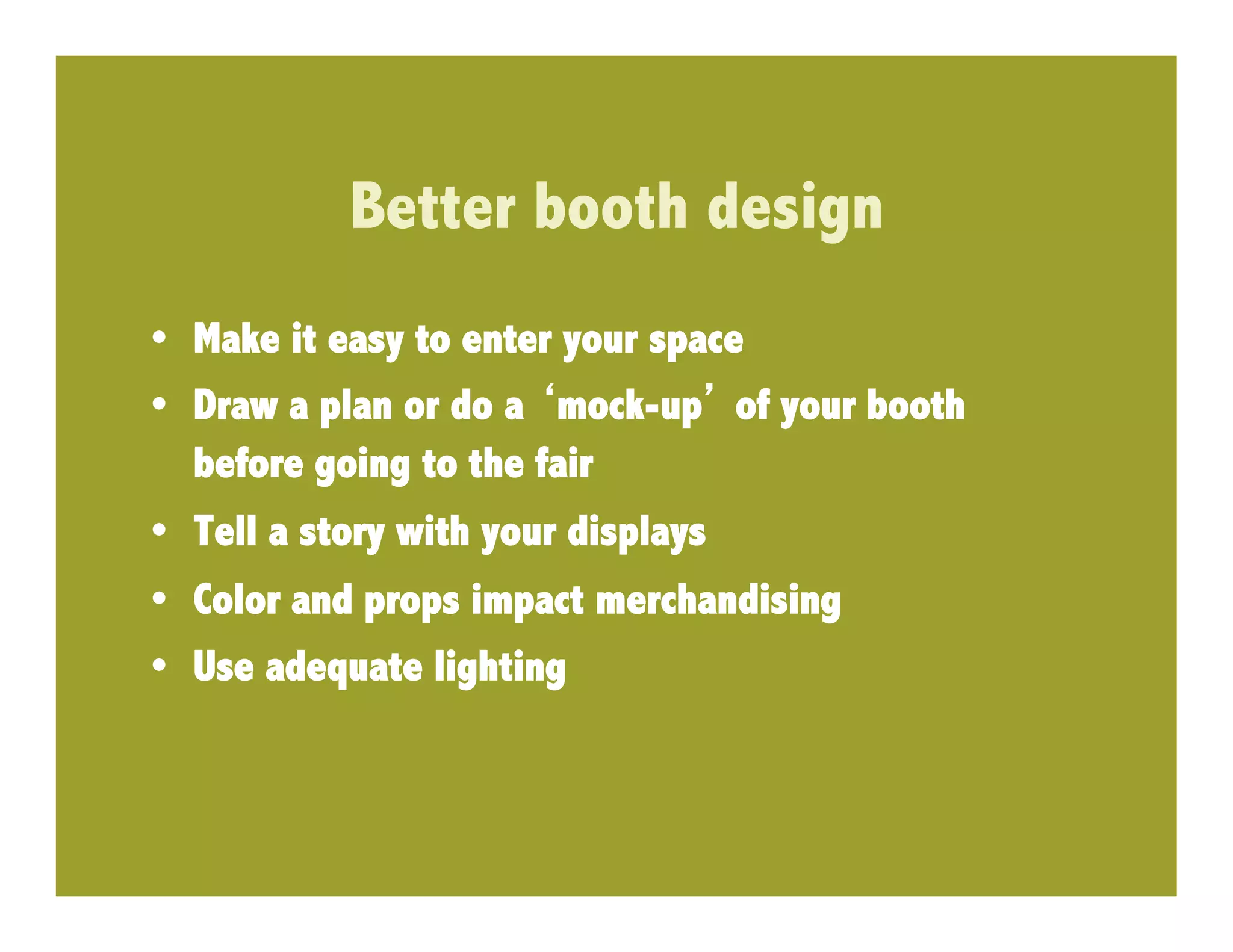 Better booth design
•  Make it easy to enter your space
•  Draw a plan or do a mock-up of your booth
   before going to the fair
•  Tell a story with your displays
•  Color and props impact merchandising
•  Use adequate lighting
 