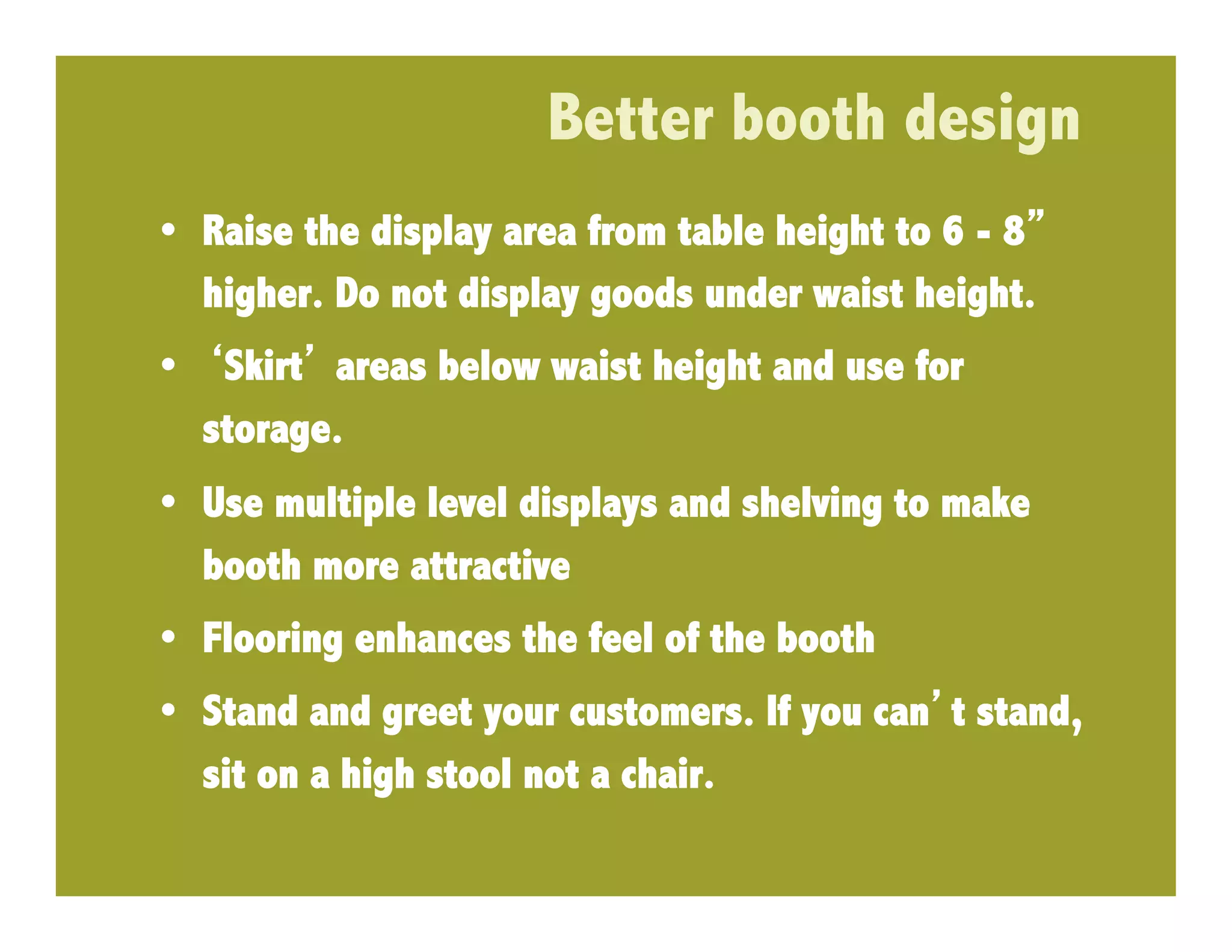 Better booth design
•  Raise the display area from table height to 6 - 8
   higher. Do not display goods under waist height.
•  Skirt areas below waist height and use for
  storage.
•  Use multiple level displays and shelving to make
   booth more attractive
•  Flooring enhances the feel of the booth
•  Stand and greet your customers. If you can t stand,
   sit on a high stool not a chair.
 