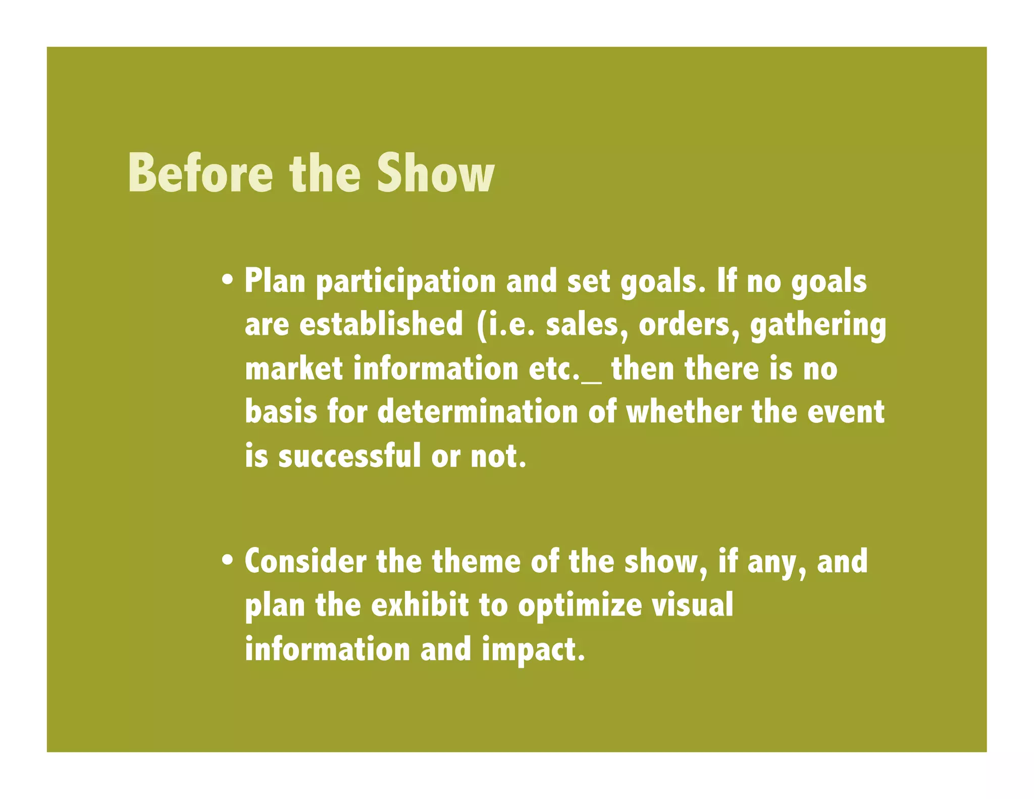 Before the Show
   •  Plan participation and set goals. If no goals
      are established (i.e. sales, orders, gathering
      market information etc._ then there is no
      basis for determination of whether the event
      is successful or not.

   •  Consider the theme of the show, if any, and
      plan the exhibit to optimize visual
      information and impact.
 