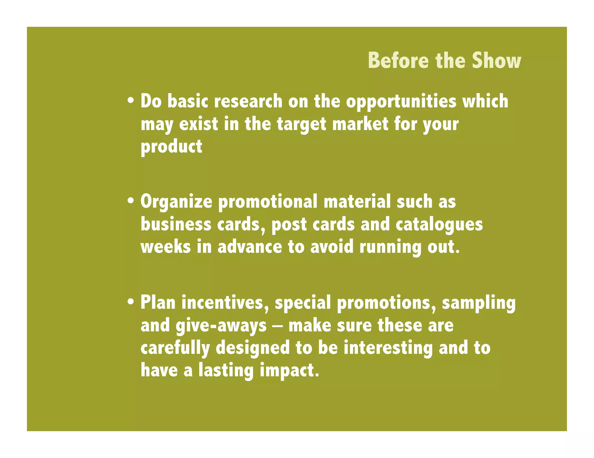 Before the Show
•  Do basic research on the opportunities which
   may exist in the target market for your
   product

•  Organize promotional material such as
   business cards, post cards and catalogues
   weeks in advance to avoid running out.

•  Plan incentives, special promotions, sampling
   and give-aways – make sure these are
   carefully designed to be interesting and to
   have a lasting impact.
 