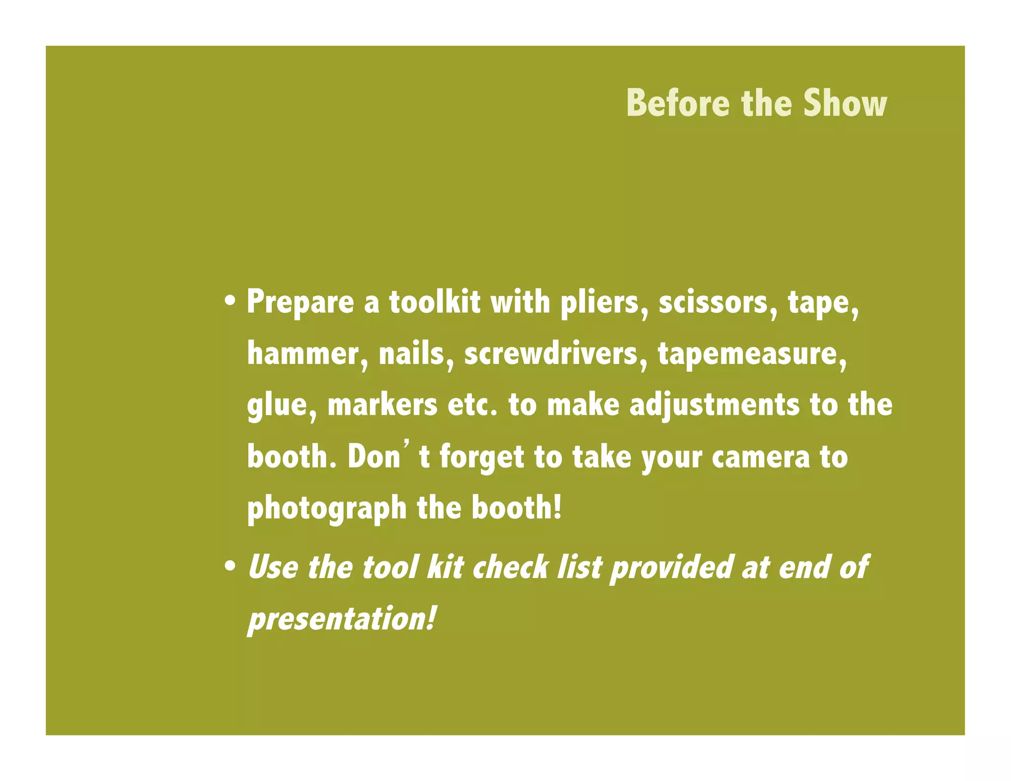 Before the Show



•  Prepare a toolkit with pliers, scissors, tape,
   hammer, nails, screwdrivers, tapemeasure,
   glue, markers etc. to make adjustments to the
   booth. Don t forget to take your camera to
   photograph the booth!
•  Use the tool kit check list provided at end of
   presentation!
 