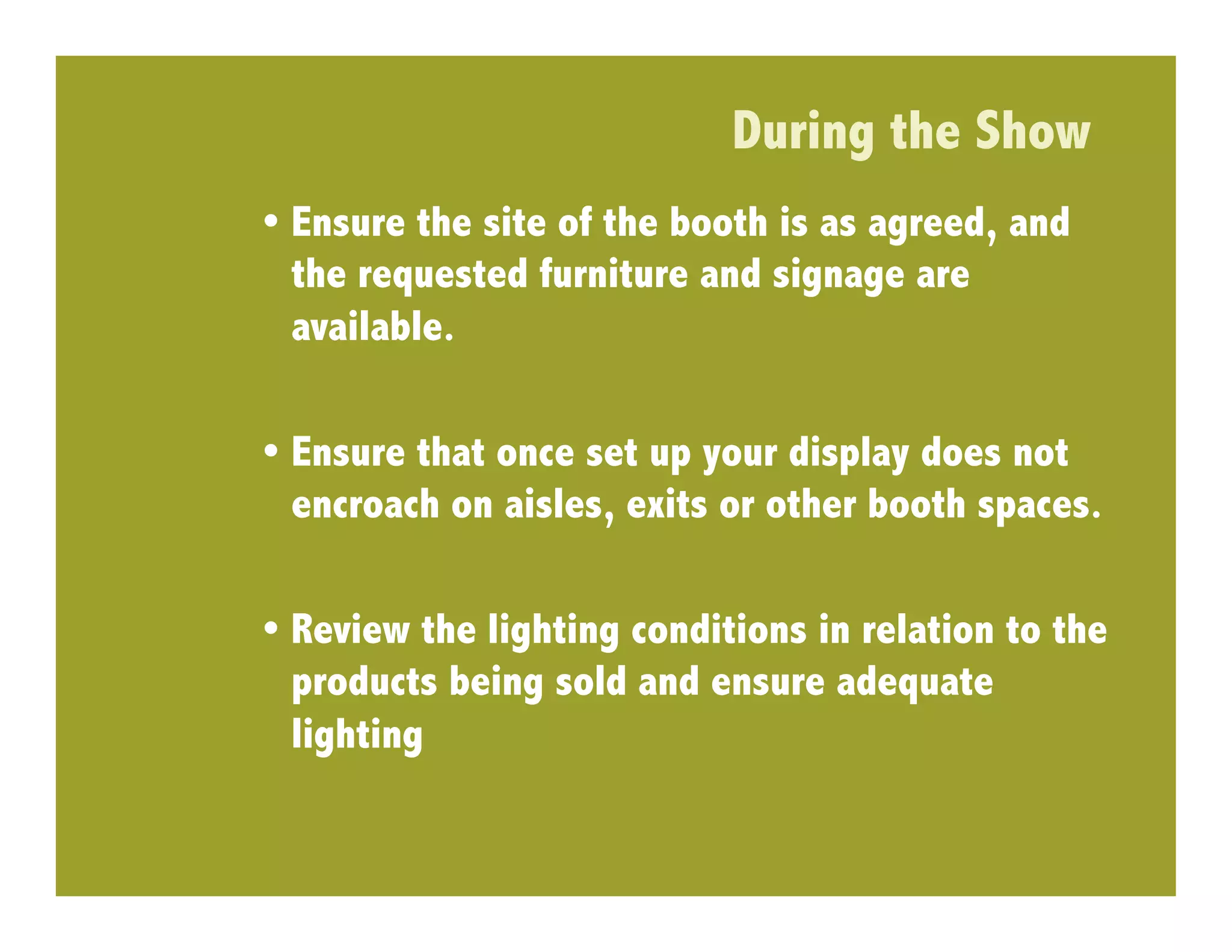 During the Show
•  Ensure the site of the booth is as agreed, and
   the requested furniture and signage are
   available.

•  Ensure that once set up your display does not
   encroach on aisles, exits or other booth spaces.

•  Review the lighting conditions in relation to the
   products being sold and ensure adequate
   lighting
 