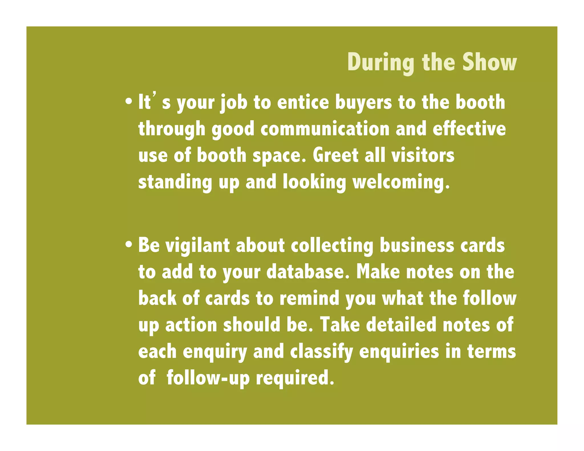 During the Show
•  It s your job to entice buyers to the booth
   through good communication and effective
   use of booth space. Greet all visitors
   standing up and looking welcoming.

•  Be vigilant about collecting business cards
   to add to your database. Make notes on the
   back of cards to remind you what the follow
   up action should be. Take detailed notes of
   each enquiry and classify enquiries in terms
   of follow-up required.
 