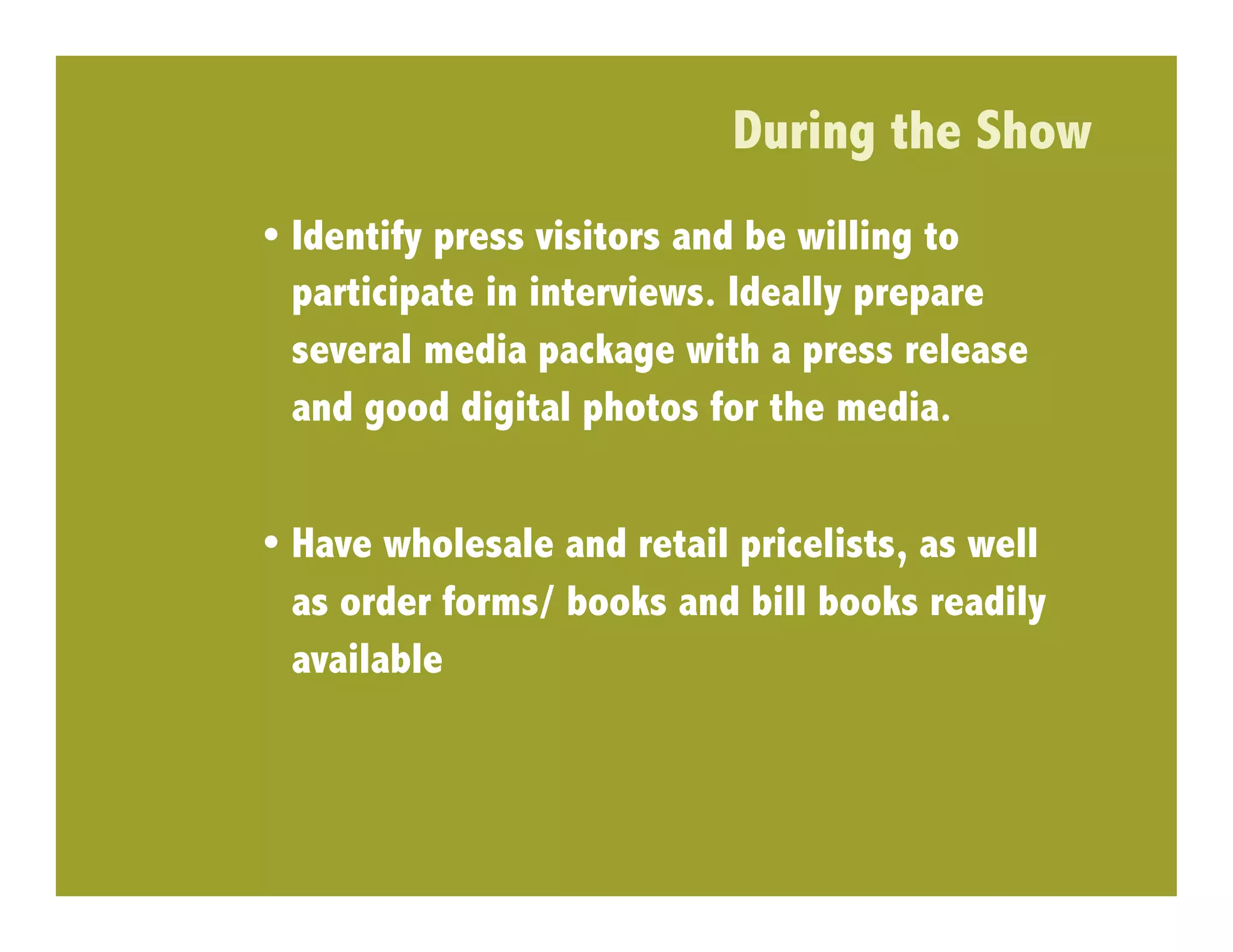 During the Show
•  Identify press visitors and be willing to
   participate in interviews. Ideally prepare
   several media package with a press release
   and good digital photos for the media.


•  Have wholesale and retail pricelists, as well
   as order forms/ books and bill books readily
   available
 