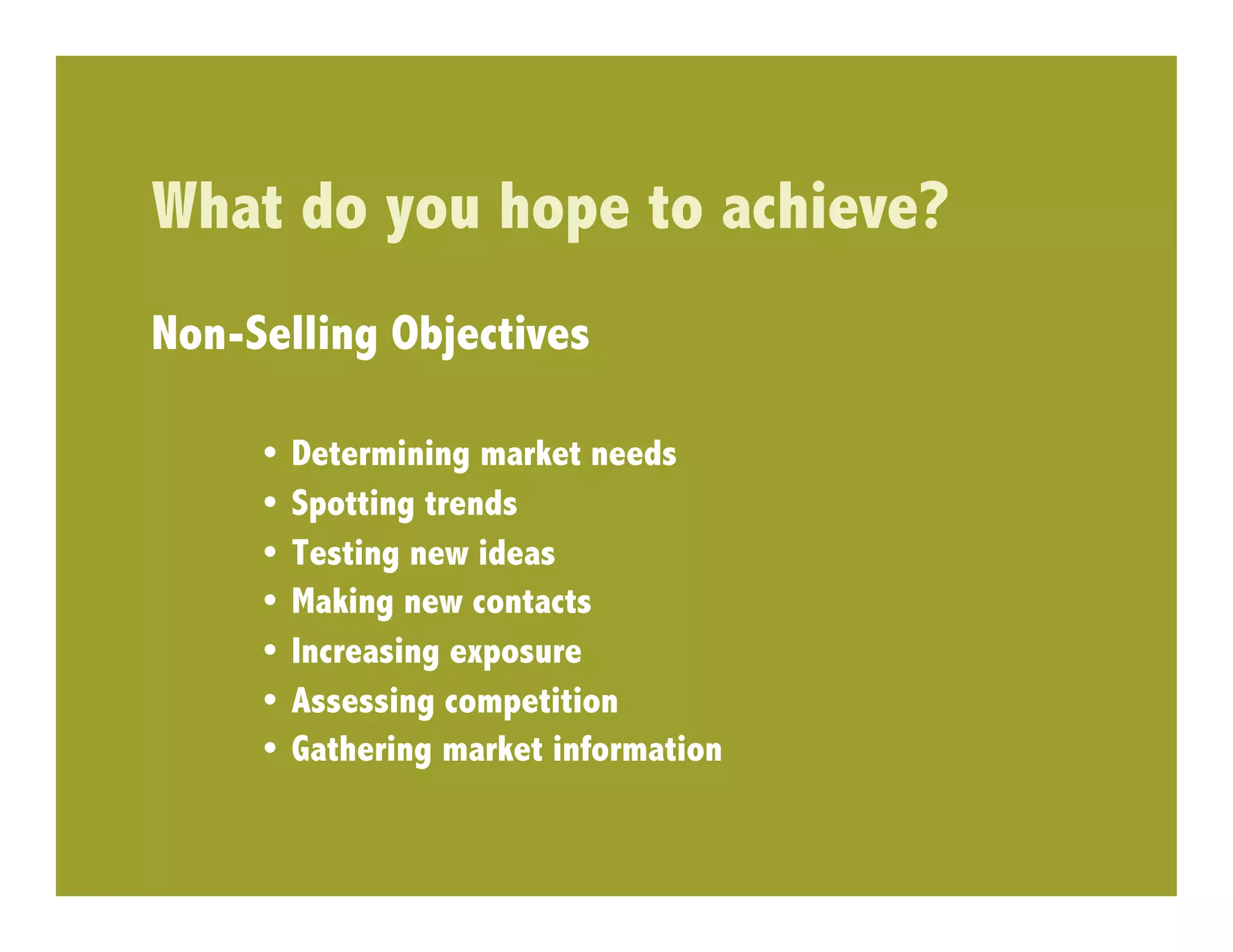 What do you hope to achieve?
Non-Selling Objectives

     •  Determining market needs
     •  Spotting trends
     •  Testing new ideas
     •  Making new contacts
     •  Increasing exposure
     •  Assessing competition
     •  Gathering market information
 