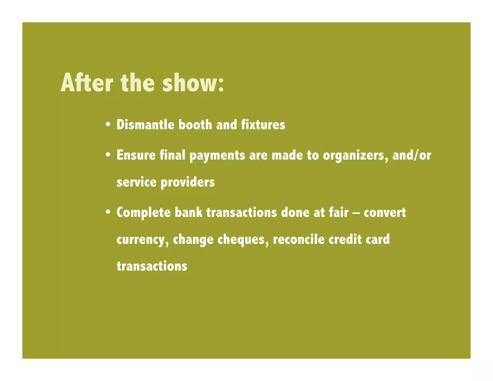 After the show:
    •  Dismantle booth and fixtures

    •  Ensure final payments are made to organizers, and/or
     service providers

    •  Complete bank transactions done at fair – convert
     currency, change cheques, reconcile credit card
     transactions
 
