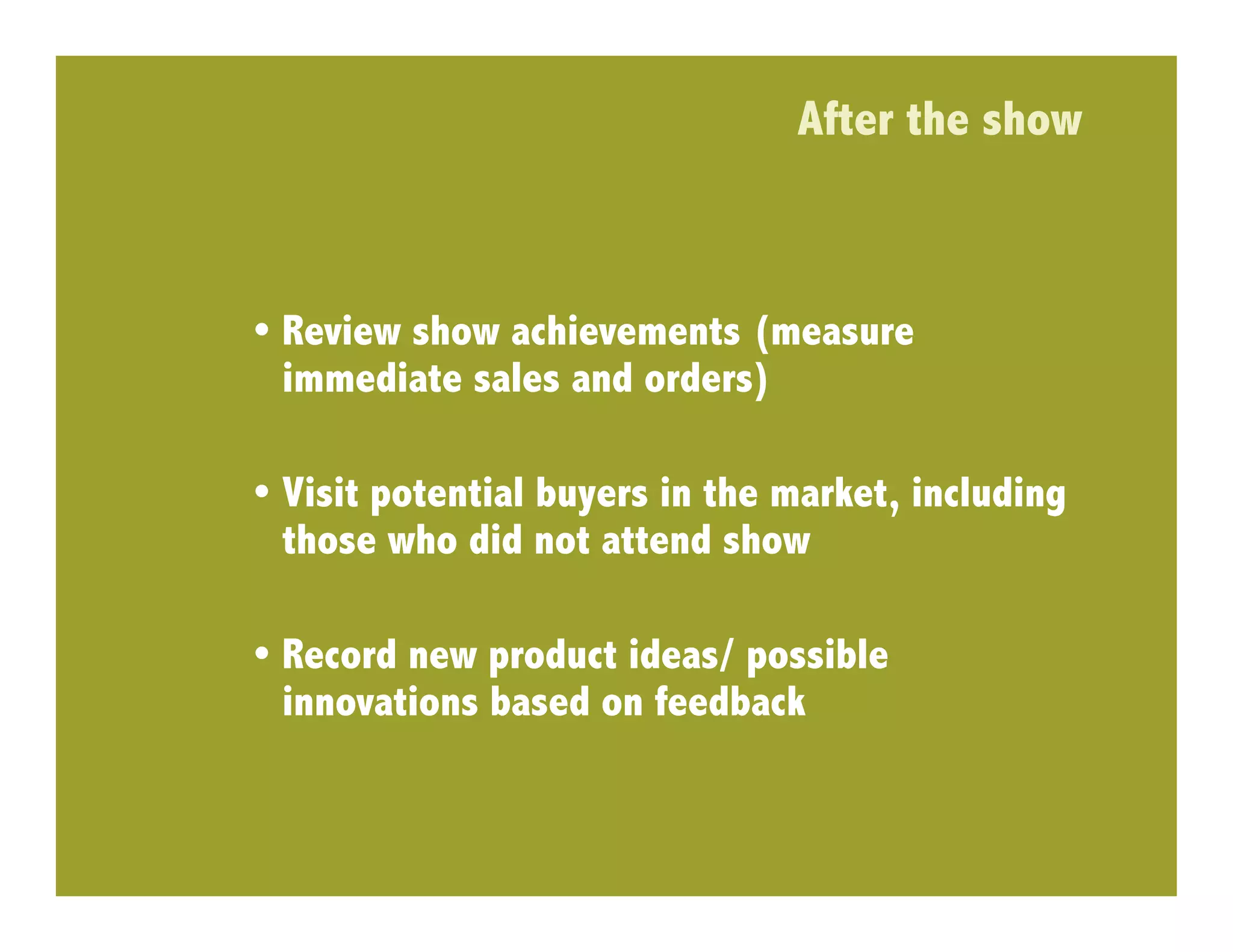 After the show



•  Review show achievements (measure
   immediate sales and orders)

•  Visit potential buyers in the market, including
   those who did not attend show

•  Record new product ideas/ possible
   innovations based on feedback
 
